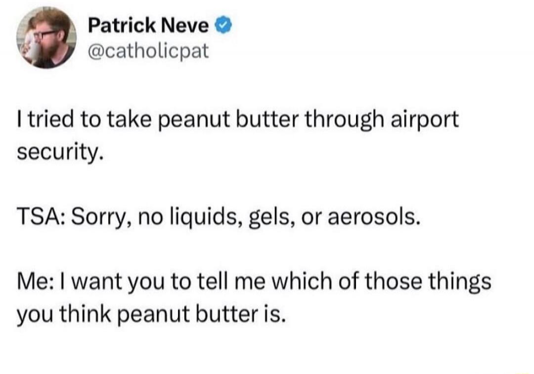 I tried to take peanut butter through airport security.

TSA: Sorry, no liquids, gels, or aerosols.

Me: I want you to tell me which of those things you think peanut butter is.
