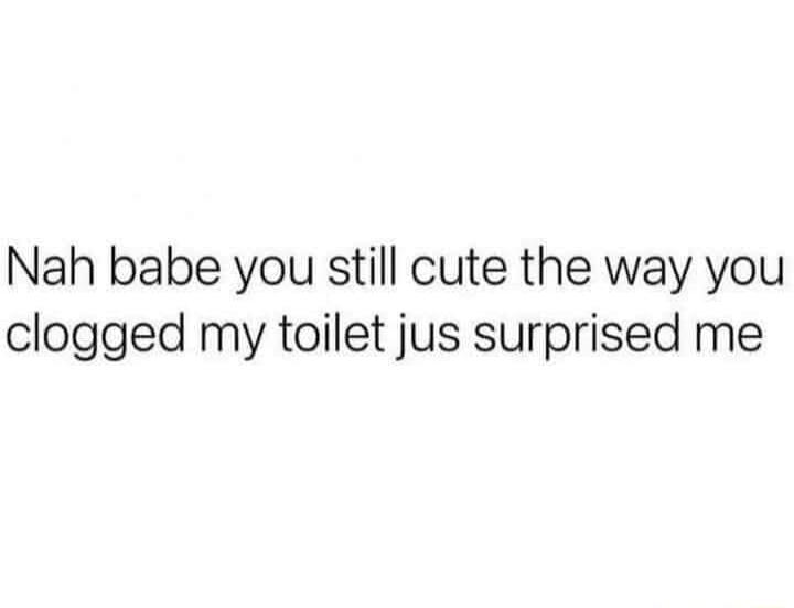 Nah babe you still cute the way you clogged my toilet jus surprised me