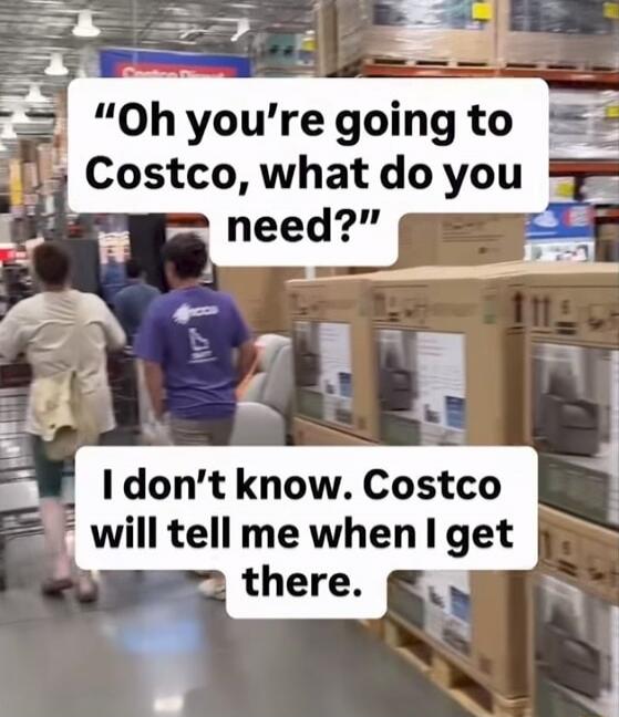 Oh you're going to Costco, what do you need? I don't know. Costco will tell me when I get there.