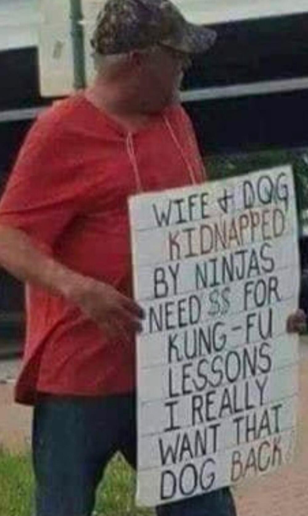 WIFE & DOG KIDNAPPED BY NINJAS NEED $$ FOR KUNG-FU LESSONS I REALLY WANT THAT DOG BACK