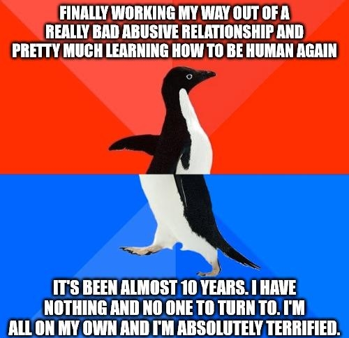 FINALLY WORKING MY WAY OUT OF A REALLY BAD ABUSIVE RELATIONSHIP AND PRETTY MUCH LEARNING HOW TO BE HUMAN AGAIN ITS BEEN ALMOST 10 vinns THRVE NOTHING AND NO ONE TO TURN T0IM ALL ON MY OWN AND IM RBSOLUTELY TERRIFIED