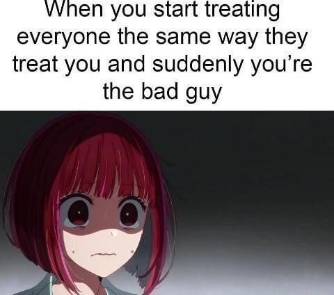 vwhen you start treating everyone the same way they treat you and suddenly youre the bad guy