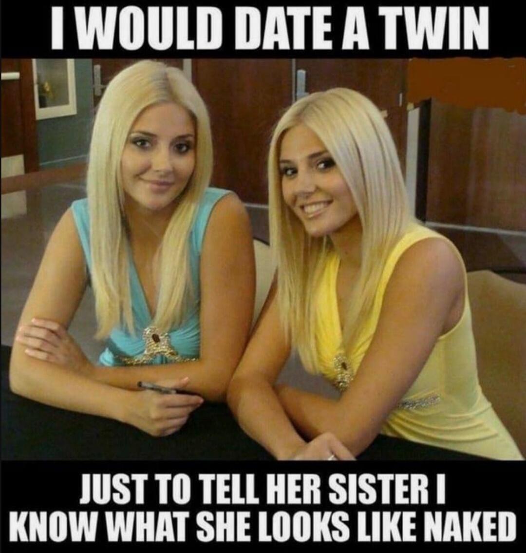 I WOULD DATE A TWIN JUST TO TELL HER SISTER I KNOW WHAT SHE LOOKS LIKE NAKED