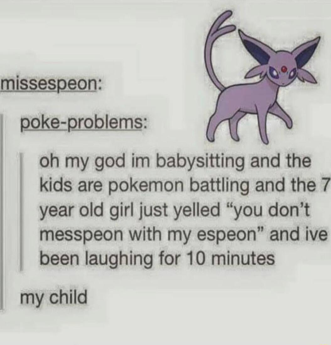 oh my god im babysitting and the kids are pokemon battling and the 7 year old girl just yelled you dont messpeon with my espeon and ive been laughing for 10 minutes my child