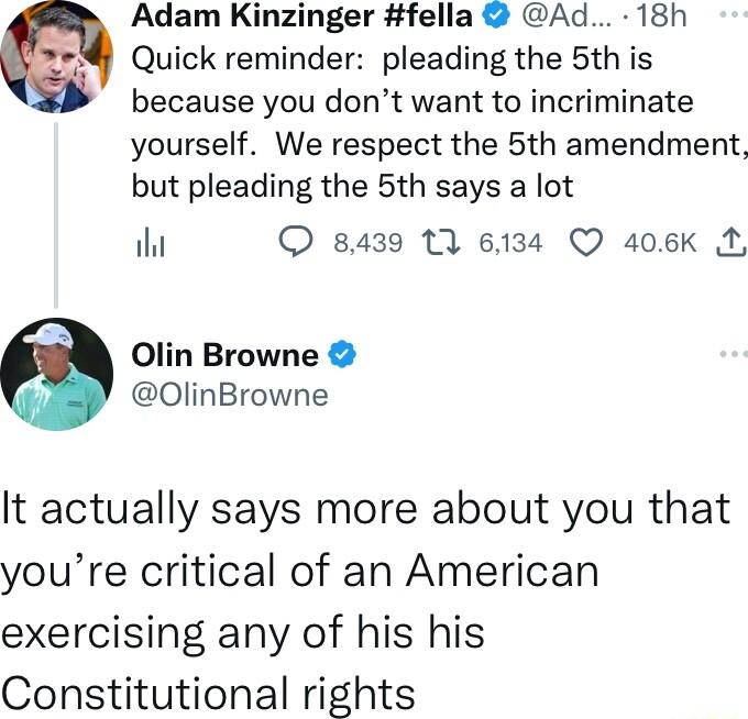 Adam Kinzinger fella Ad 18h 4 Quick reminder pleading the 5th is because you dont want to incriminate yourself We respect the 5th amendment but pleading the 5th says a lot il 8439 11 6134 QO 406K M Olin Browne OlinBrowne It actually says more about you that youre critical of an American exercising any of his his Constitutional rights