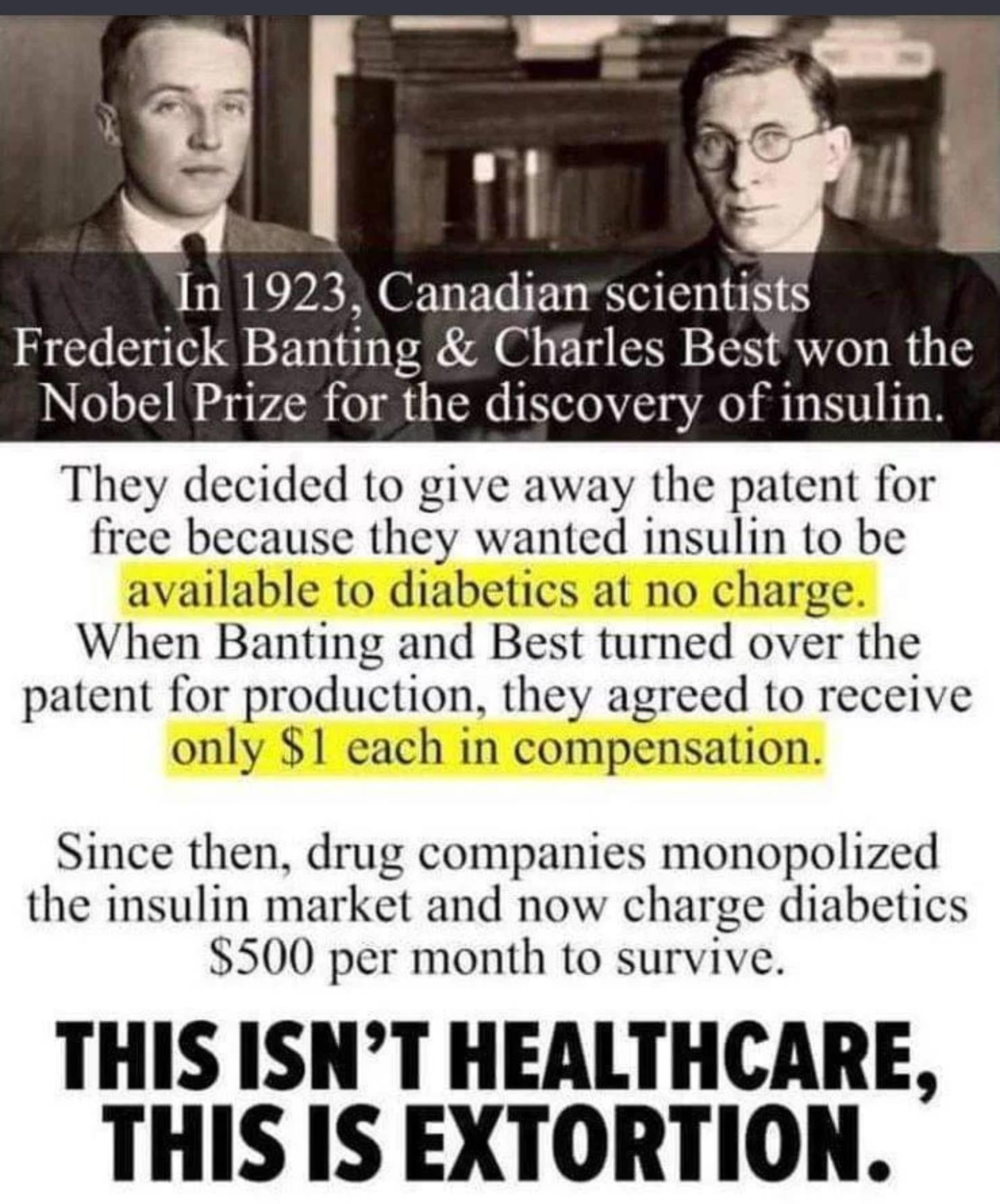 In 1923 Canadian scientists Frederick Bantmg Charles Best won the Nobel Prize for the discovery of insulin They decided to give away the patent for free because they wanted insulin to be available to diabetics at no charge When Banting and Best turned over the patent for production they agreed to receive only 1 each in compensation Since then drug companies monopolized the insulin market and now c