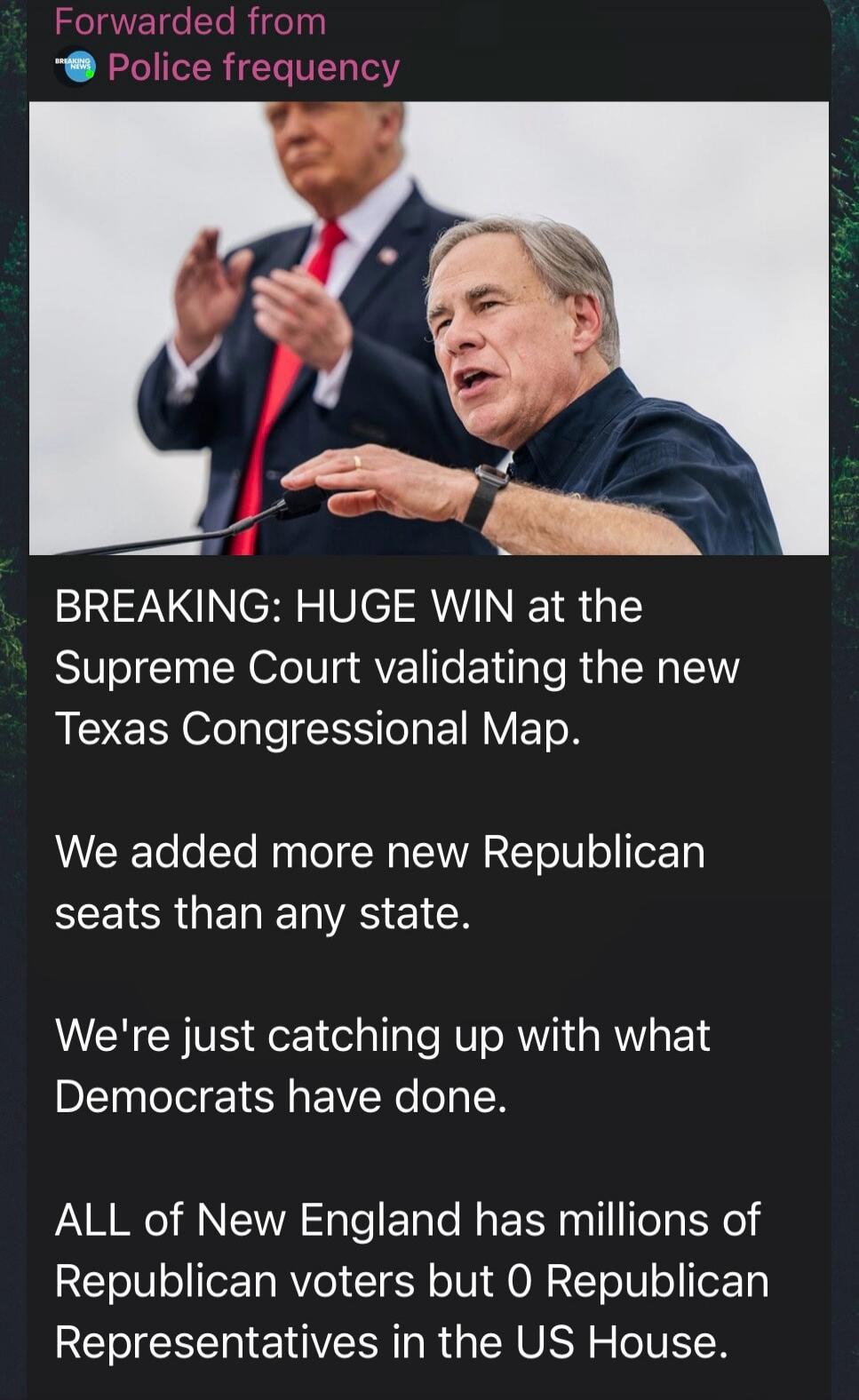 Forwarded from Police frequency. BREAKING: HUGE WIN at the Supreme Court validating the new Texas Congressional Map. We added more new Republican seats than any state. We're just catching up with what Democrats have done. ALL of New England has millions of Republican voters but 0 Republican Representatives in the US House.