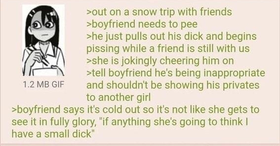 i Anonymous 021622Wed053338 No67445940 out on a snow trip with friends boyfriend needs to pee he just pulls out his dick and begins pissing while a friend is still with us she is jokingly cheering him on tell boyfriend hes being inappropriate 12 MBGIF and shouldnt be showing his privates to another girl boyfriend says its cold out so its not like she gets to see it in fully glory if anything shes 