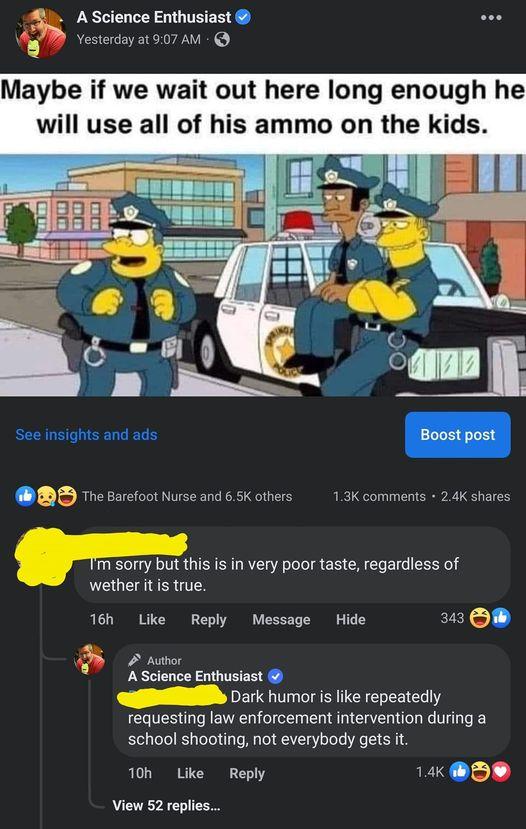 ience Enthusiast su day 21907 AM Maybe if we wait out here long enough he will use all of his ammo on the kids See insights and ads BD e sarefoot Nurse and 65 others Tm sorry but this is in very poor taste regardless of wether itis true T6h Lke Reply Message Hide 243 OB A Science Enthusiast Dark humor i like repeatedly requesting law enforcement intervention during a school shooting not everybody 