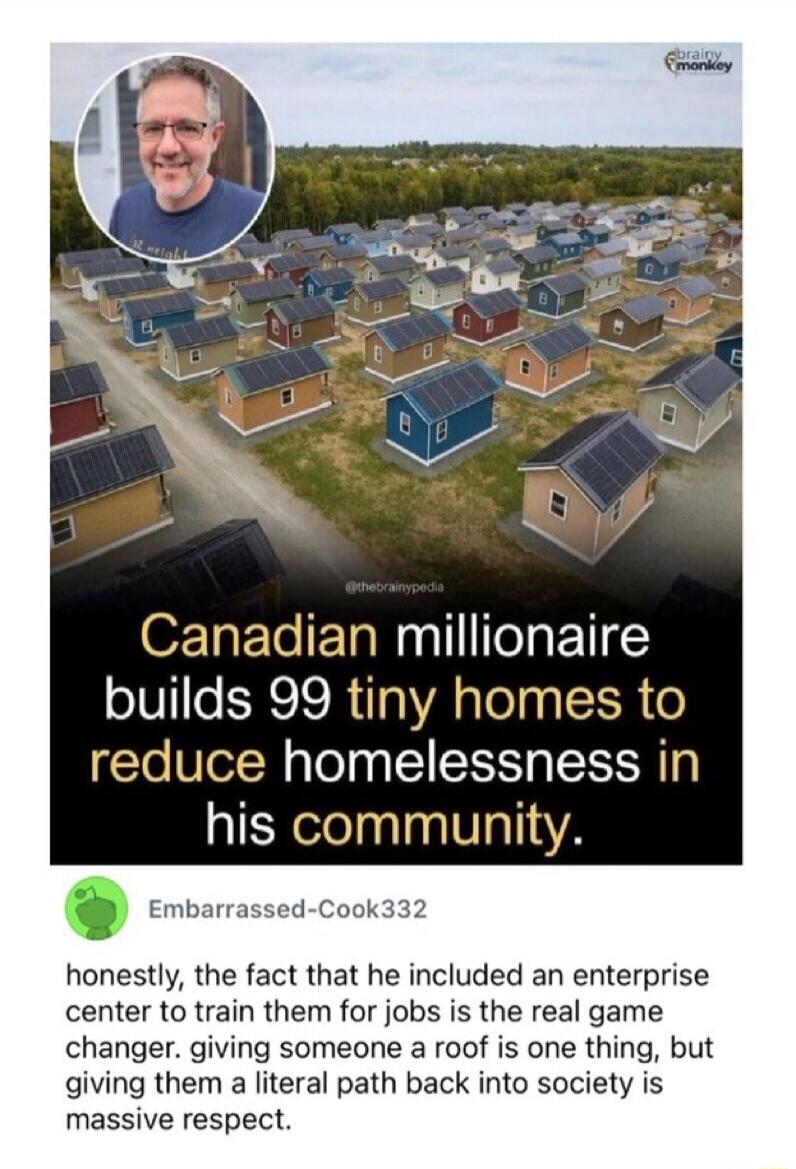 Canadian millionaire builds 99 tiny homes to reduce homelessness in his community. honestly, the fact that he included an enterprise center to train them for jobs is the real game changer. giving someone a roof is one thing, but giving them a literal path back into society is massive respect.