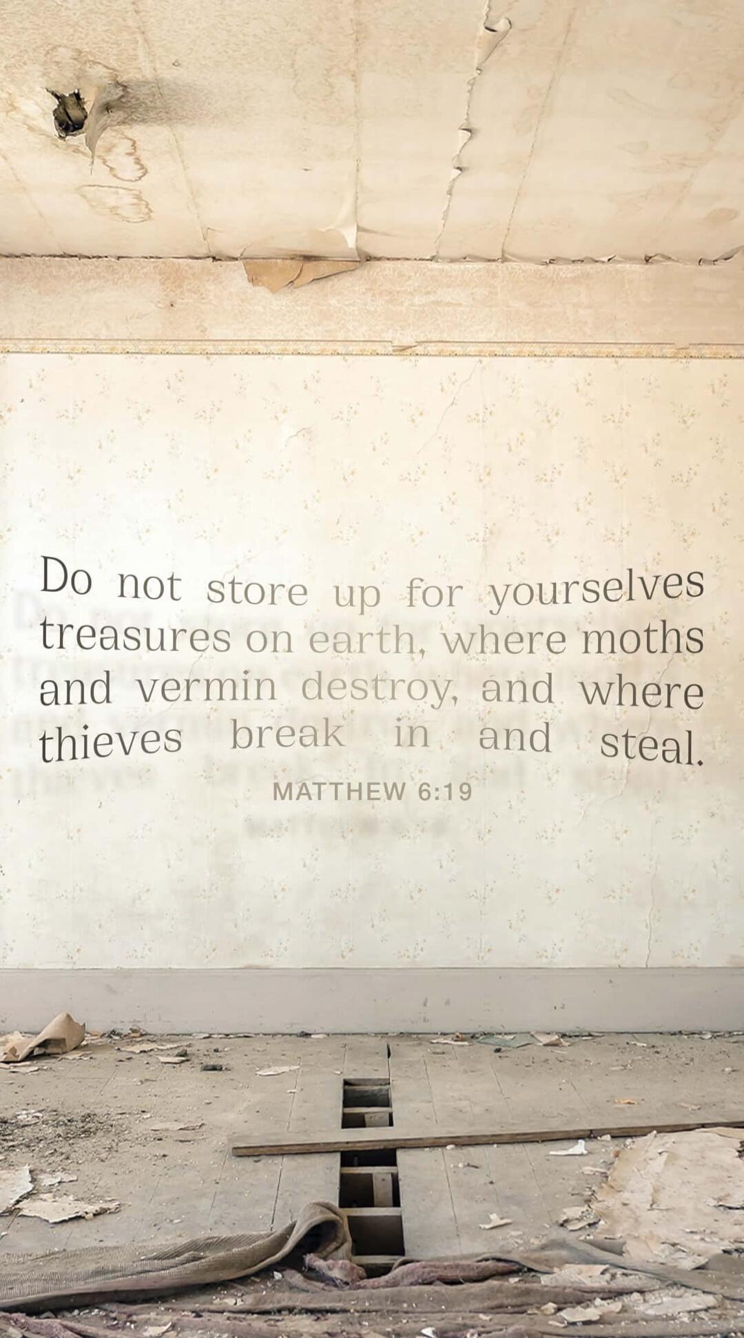 Do not store up for yourselves treasures on earth, where moths and vermin destroy, and where thieves break in and steal. MATTHEW 6:19