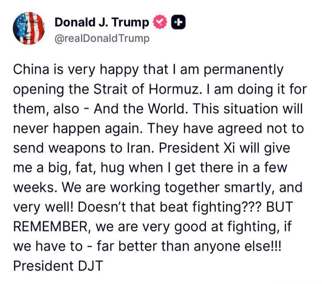 Donald J. Trump @realDonaldTrump China is very happy that I am permanently opening the Strait of Hormuz. I am doing it for them, also - And the World. This situation will never happen again. They have agreed not to send weapons to Iran. President Xi will give me a big, fat, hug when I get there in a few weeks. We are working together smartly, and v