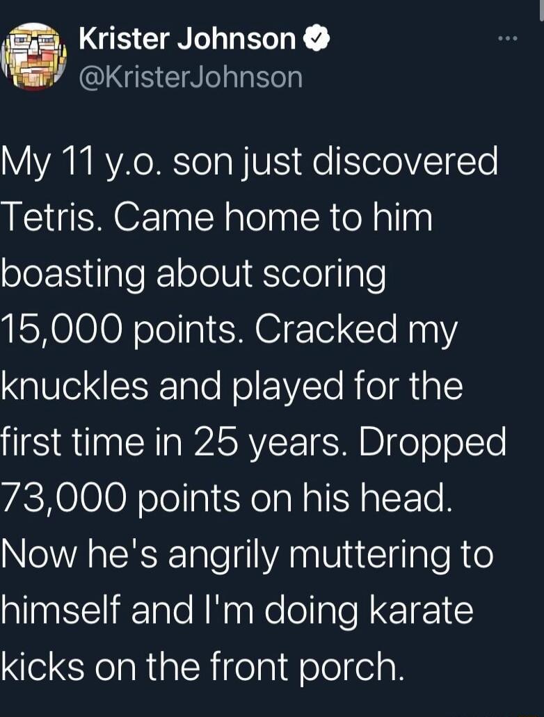 My 11 y.o. son just discovered Tetris. Came home to him boasting about scoring 15,000 points. Cracked my knuckles and played for the first time in 25 years. Dropped 73,000 points on his head. Now he's angrily muttering to himself and I'm doing karate kicks on the front porch.