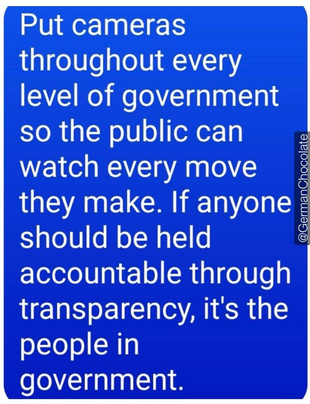 Put cameras throughout every level of government so the public can watch every move they make. If anyone should be held accountable through transparency, it's the people in government. @GermanChocolate