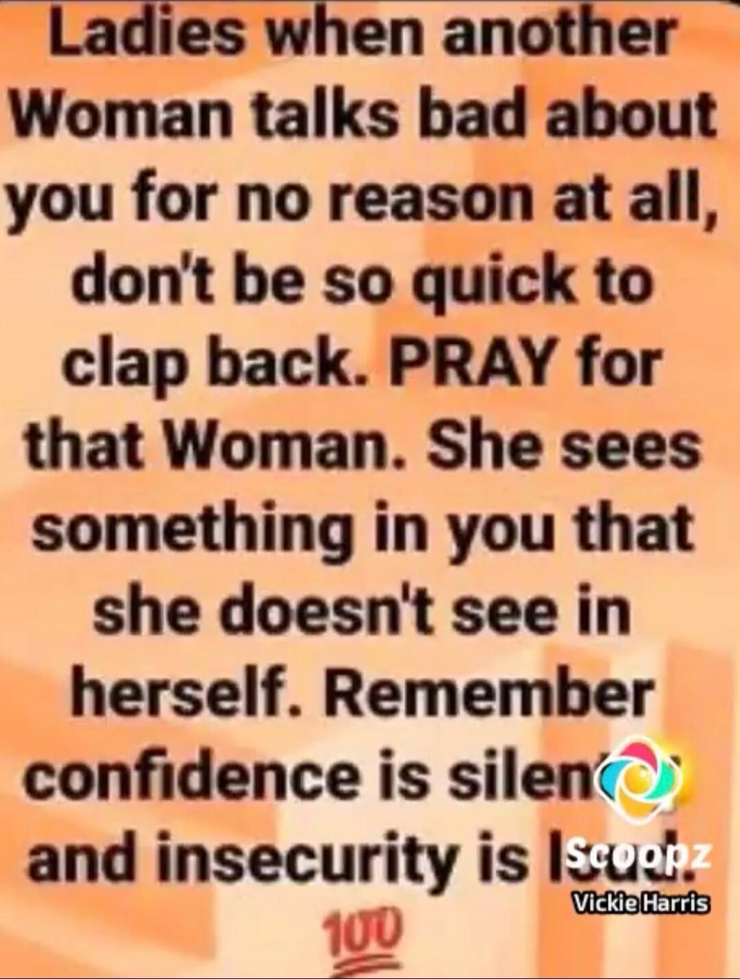 Ladies when another Woman talks bad about you for no reason at all, don't be so quick to clap back. PRAY for that Woman. She sees something in you that she doesn't see in herself. Remember confidence is silent and insecurity is LOUD. 100