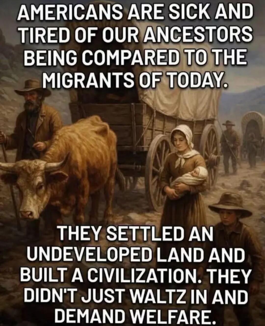 AMERICANS ARE SICK AND TIRED OF OUR ANCESTORS BEING COMPARED TO THE MIGRANTS OF TODAY. THEY SETTLED AN UNDEVELOPED LAND AND BUILT A CIVILIZATION. THEY DIDN'T JUST WALTZ IN AND DEMAND WELFARE.