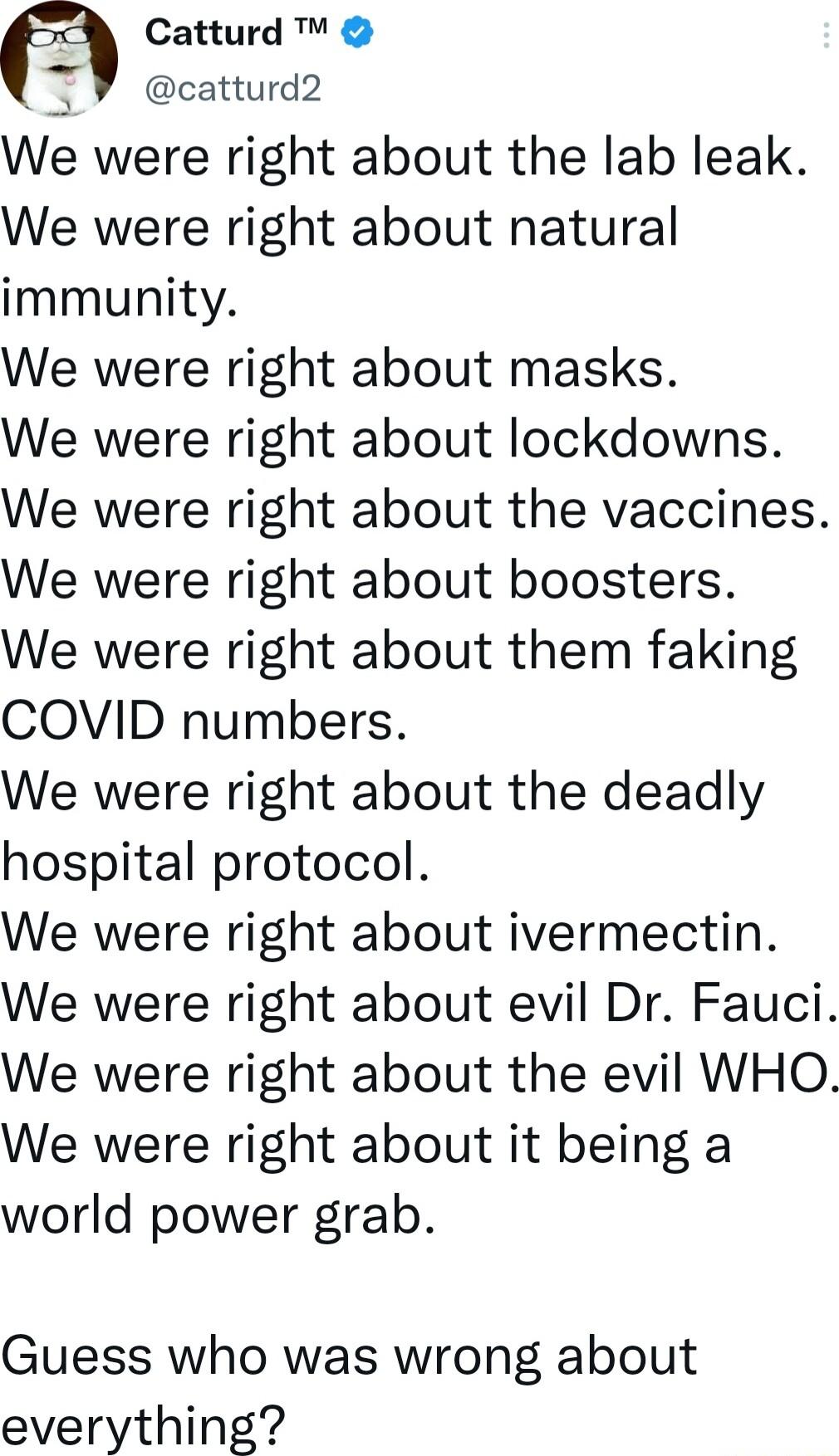 Catturd catturd2 We were right about the lab leak We were right about natural immunity We were right about masks We were right about lockdowns We were right about the vaccines We were right about boosters We were right about them faking COVID numbers We were right about the deadly hospital protocol We were right about ivermectin We were right about evil Dr Fauci We were right about the evil WHO We