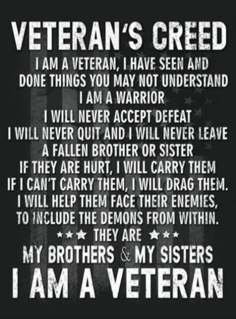 VETERAN'S CREED I AM A VETERAN, I HAVE SEEN AND DONE THINGS YOU MAY NOT UNDERSTAND I AM A WARRIOR I WILL NEVER ACCEPT DEFEAT I WILL NEVER QUIT AND I WILL NEVER LEAVE A FALLEN BROTHER OR SISTER IF THEY ARE HURT, I WILL CARRY THEM IF I CAN'T CARRY THEM, I WILL DRAG THEM. I WILL HELP THEM FACE THEIR ENEMIES, TO INCLUDE THE DEMONS FROM WITHIN. THEY ARE