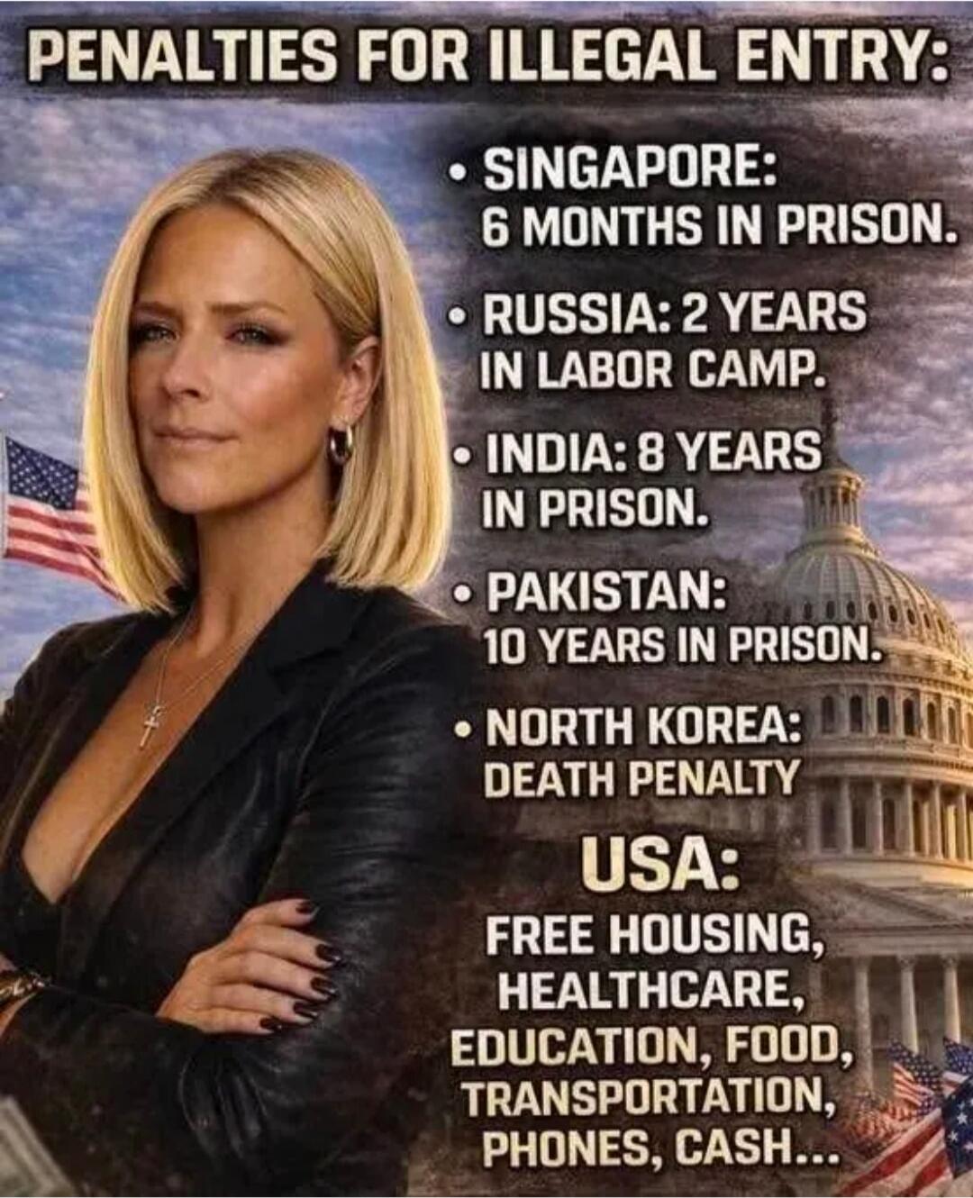 PENALTIES FOR ILLEGAL ENTRY: SINGAPORE: 6 MONTHS IN PRISON. RUSSIA: 2 YEARS IN LABOR CAMP. INDIA: 8 YEARS IN PRISON. PAKISTAN: 10 YEARS IN PRISON. NORTH KOREA: DEATH PENALTY. USA: FREE HOUSING, HEALTHCARE, EDUCATION, FOOD, TRANSPORTATION, PHONES, CASH...