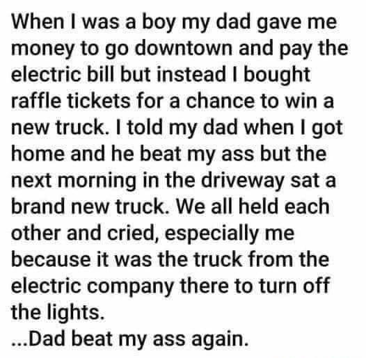 When was a boy my dad gave me money to go downtown and pay the electric bill but instead bought raffle tickets for a chance to win a new truck told my dad when got home and he beat my ass but the next morning in the driveway sat a brand new truck We all held each other and cried especially me because it was the truck from the electric company there to turn off the lights Dad beat my ass again