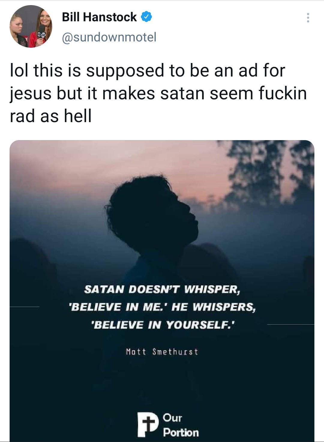 Bill Hanstock sundownmotel lol this is supposed to be an ad for jesus but it makes satan seem fuckin rad as hell SATAN DOESNT WHISPER BELIEVE IN ME HE WHISPERS BELIEVE IN YOURSELF Mott Smethurst Our Portion