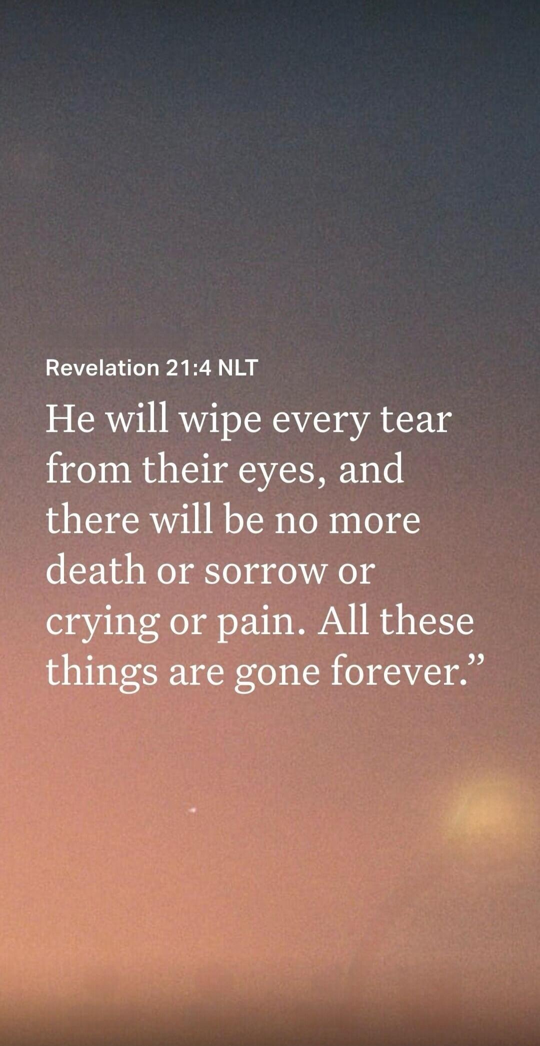 Revelation 21:4 NLT He will wipe every tear from their eyes, and there will be no more death or sorrow or crying or pain. All these things are gone forever.