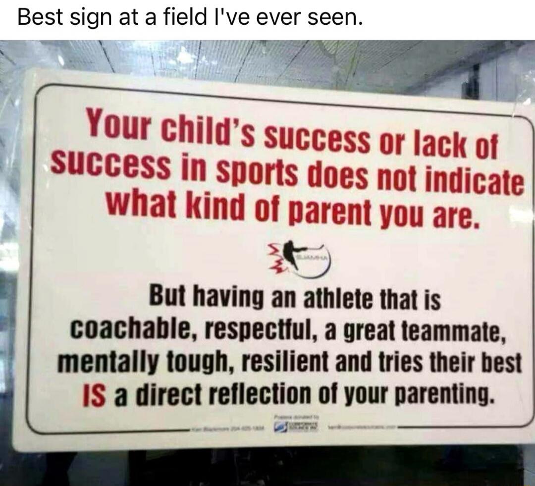 Best sign at a field I've ever seen. Your child's success or lack of success in sports does not indicate what kind of parent you are. But having an athlete that is coachable, respectful, a great teammate, mentally tough, resilient and tries their best IS a direct reflection of your parenting.