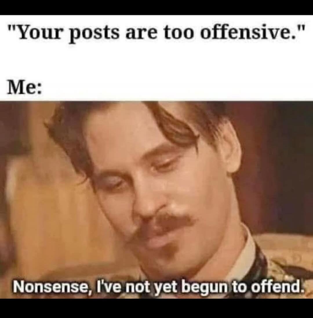 Your posts are too offensive. Me: Nonsense, I've not yet begun to offend.