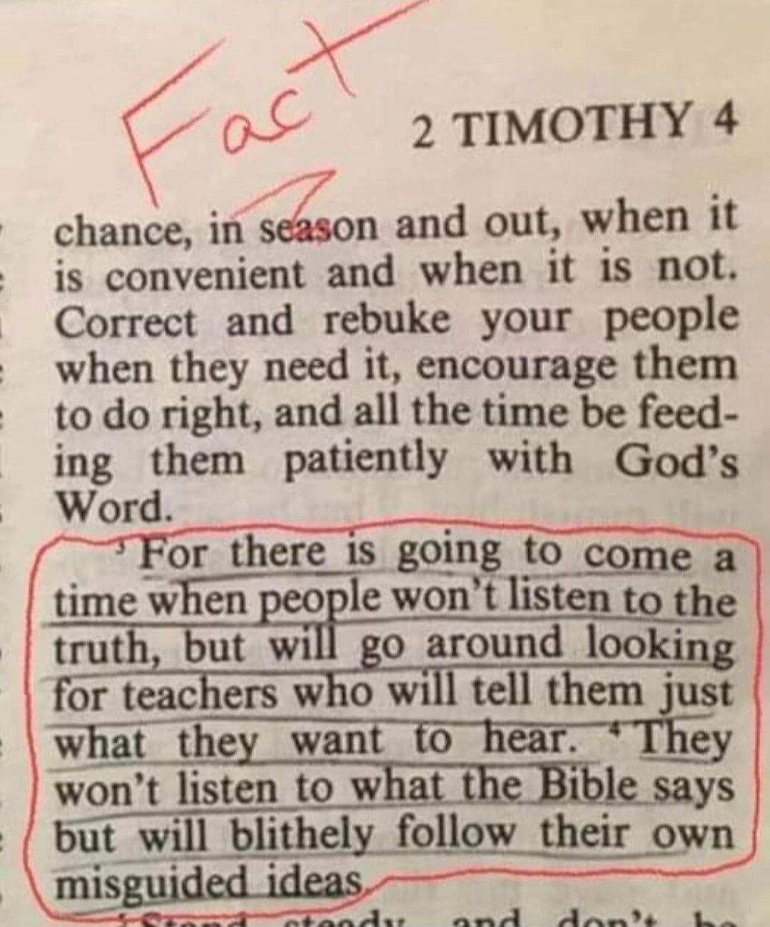 Fact
2 TIMOTHY 4
... For there is going to come a time when people won’t listen to the truth, but will go around looking for teachers who will tell them just what they want to hear. They won’t listen to what the Bible says but will blithely follow their own misguided ideas.