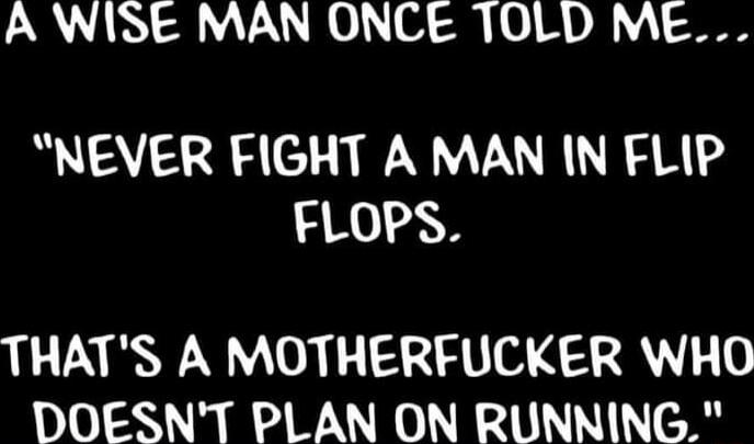 A WISE MAN ONCE TOLD ME NEVER FIGHT A MAN IN FLIP FLOPS THATS A MOTHERFUCKER WHO DOESNT PLAN ON RUNNING