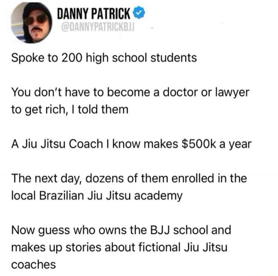 DANNY PATRICK @DANNYPATRICKBJJ Spoke to 200 high school students. You don't have to become a doctor or lawyer to get rich, I told them. A Jiu Jitsu Coach I know makes $500k a year. The next day, dozens of them enrolled in the local Brazilian Jiu Jitsu academy. Now guess who owns the BJJ school and makes up stories about fictional Jiu Jitsu coaches.