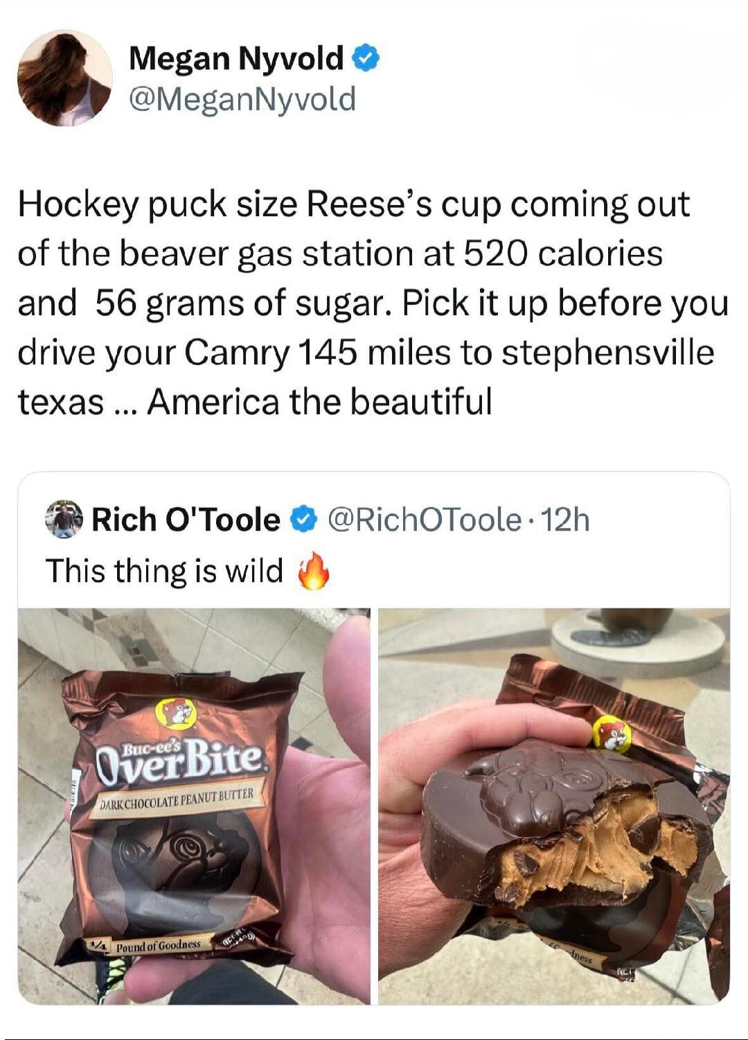 Megan Nyvold @MeganNyvold Hockey puck size Reese's cup coming out of the beaver gas station at 520 calories and 56 grams of sugar. Pick it up before you drive your Camry 145 miles to stephensville texas ... America the beautiful. Rich O'Toole @RichOToole · 12h This thing is wild 🔥. Buc-ee's OverBite DARK CHOCOLATE PEANUT BUTTER. 1/4 Pound of Goodne