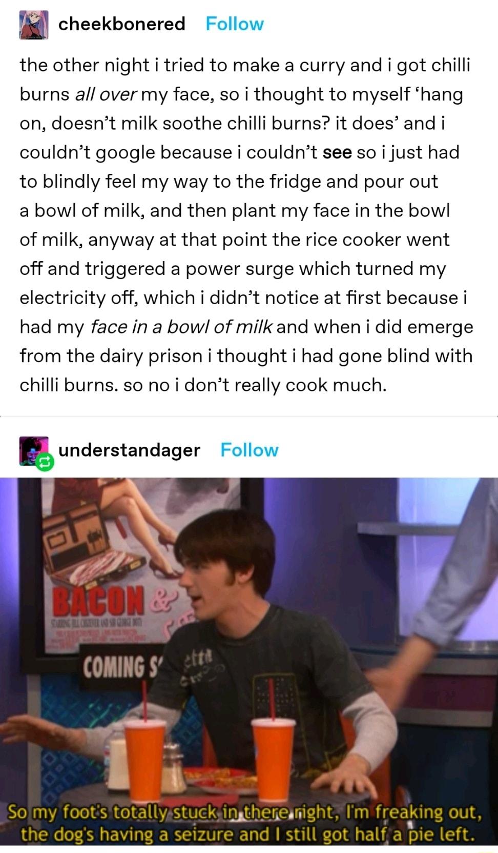 i cheekbonered Follow the other night i tried to make a curry and i got chill burns all over my face so i thought to myself hang on doesnt milk soothe chilli burns it does and i couldrt google because i couldnt see so i just had to blindly feel my way to the fridge and pour out abowl of milk and then plant my face in the bowl of milk anyway at that point the rice cooker went off and triggered a po