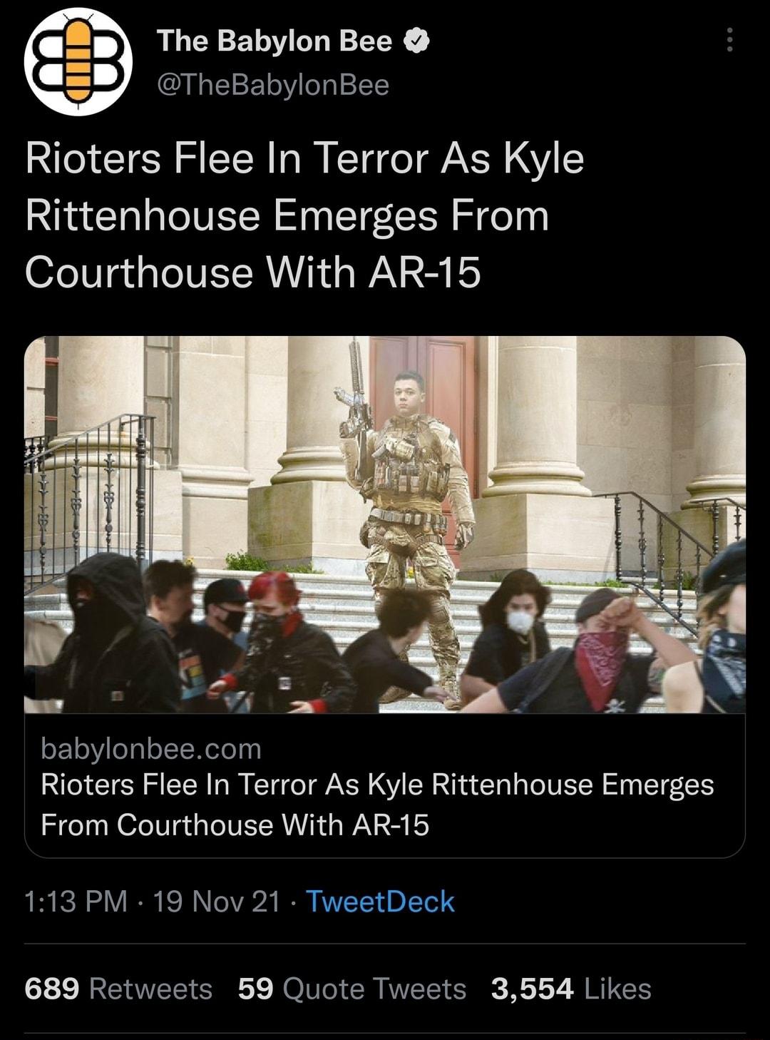 The Babylon Bee TheBabylonBee Rioters Flee In Terror As Kyle Rittenhouse Emerges From 0feV gt a N ET RU NN e WA 2 oF1eeglol T W ele s Rioters Flee In Terror As Kyle Rittenhouse Emerges From Courthouse With AR 15 113 PM 19 Nov 21 TweetDeck 689 Retweets 59 Quote Tweets 3554 Likes