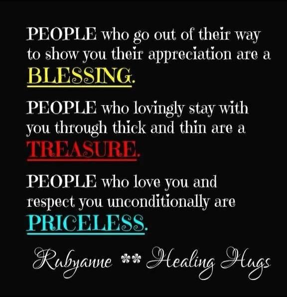 PEOPLE who go out of their way to show you their appreciation are a BLESSING. PEOPLE who lovingly stay with you through thick and thin are a TREASURE. PEOPLE who love you and respect you unconditionally are PRICELESS. Rubyanne Healing Hugs