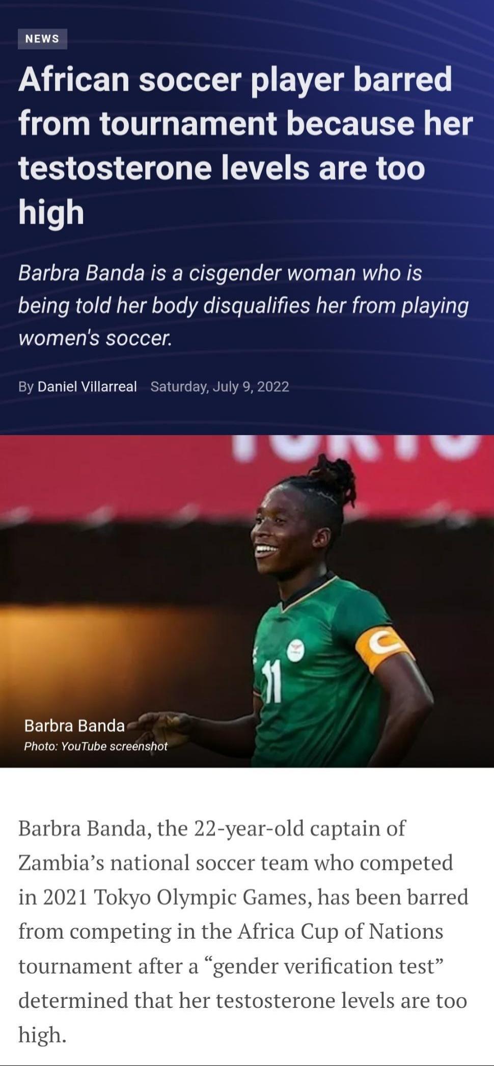 NEws African soccer player barred from tournament because her testosterone levels are too high Barbra Banda is a cisgender woman who is being told her body disqualifies her from playing womens soccer By Danlel Villarreal Saturday July 9 2022 Barbra Banda R Barbra Banda r old captain of Zambias national s team who competed in 2021 Tokyo Olympic Games has been barred from competing in the Africa Cup