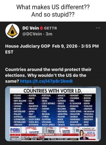 What makes US different?? And so stupid?? DC Vein GETTR @DCVein · 3m House Judiciary GOP Feb 9, 2026 · 3:55 PM EST Countries around the world protect their elections. Why wouldn’t the US do the same? [image: COUNTRIES WITH VOTER I.D.]