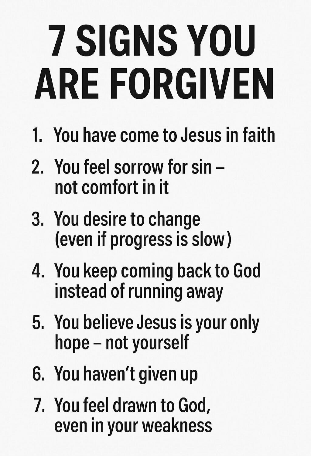 7 SIGNS YOU ARE FORGIVEN 1. You have come to Jesus in faith 2. You feel sorrow for sin – not comfort in it 3. You desire to change (even if progress is slow) 4. You keep coming back to God instead of running away 5. You believe Jesus is your only hope – not yourself 6. You haven’t given up 7. You feel drawn to God, even in your weakness