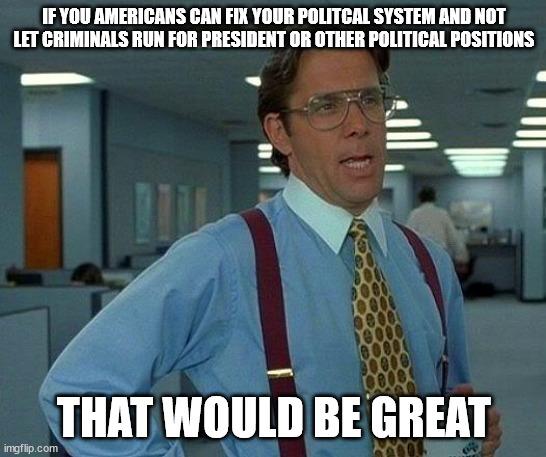 IFYOU AMERICANS CAN FIX YOUR POLITCAL SYSTEM AND NOT LET CRIMINALS RUN FOR PRESIDENT OR OTHER POLITICAL POSITIONS THAT WOULD BE GREAT