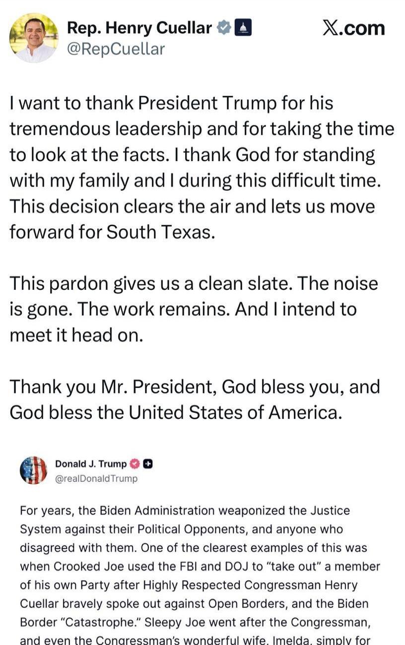 I want to thank President Trump for his tremendous leadership and for taking the time to look at the facts. I thank God for standing with my family and I during this difficult time. This decision clears the air and lets us move forward for South Texas. This pardon gives us a clean slate. The noise is gone. The work remains. And I intend to meet it 