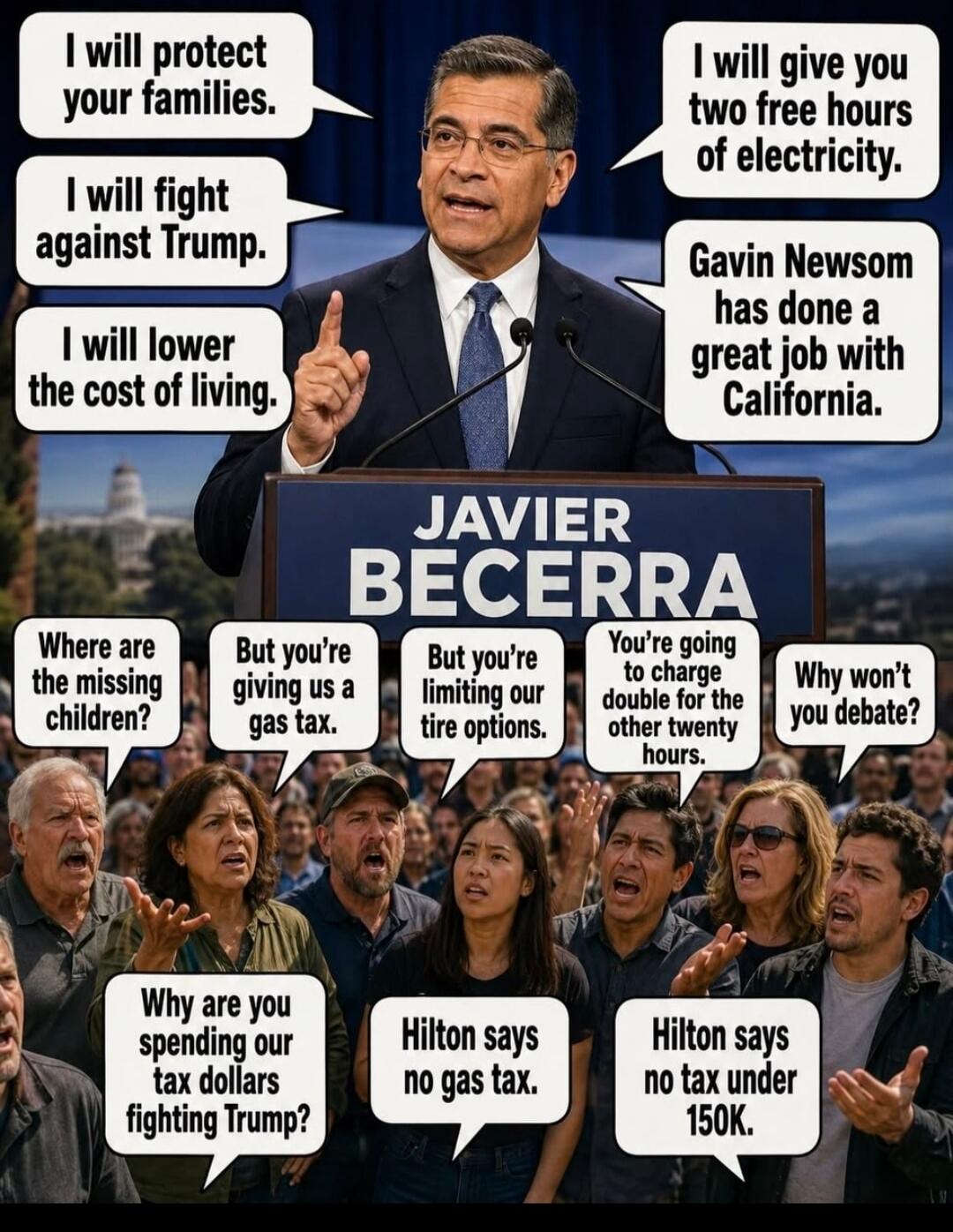 JAVIER BECERRA. I will protect your families. I will fight against Trump. I will lower the cost of living. I will give you two free hours of electricity. Gavin Newsom has done a great job with California. Where are the missing children? But you're giving us a gas tax. But you're limiting our tire options. You're going to charge double for the other