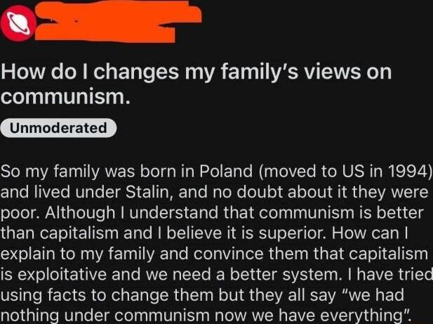 How do changes my familys views on communism Unmoderated SN R ETANER T TG RN EL N IV R U T R eV and lived under Stalin and no doubt about it they were poor Although understand that communism is better than capitalism and believe it is superior How can S ET RN R ET I Kool PR G RGE T E PN OEEN RN EEL RN CEETE M EVER G VR T RETG ER OO ENT RGN N VIS V CE RSN ETe nothing under communism now we have eve