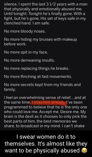 silence spent the last 312 years with a man that physically and emotionally abused me Until tonight Tonight hes finally gone With a fight but hes gone His set of keys safe in my clenched hand am safe No more bloody noses No more hiding my bruises with makeup before work No more spit in my face No more demeaning insults No more replacing things he breaks No more flinching at fast movements No more 