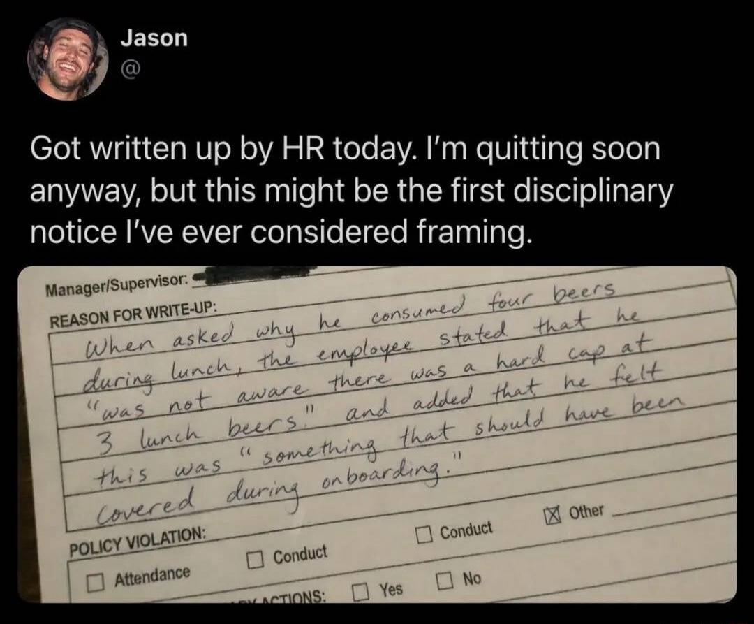 Jason got written up by HR today. I'm quitting soon anyway, but this might be the first disciplinary notice I've ever considered framing. The reason for the write-up states: When asked why he consumed four beers during lunch, the employee stated that he 