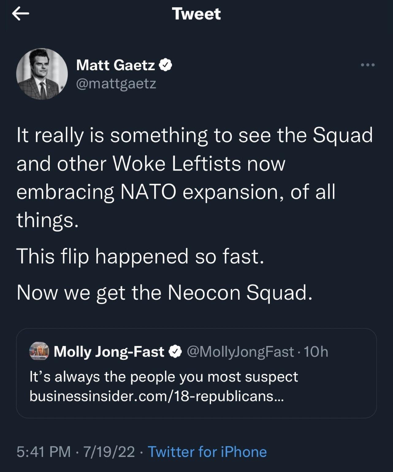 Tweet Matt Gaetz mattgastz It really is something to see the Squad and other Woke Leftists now embracing NATO expansion of all things This flip happened so fast Now we get the Neocon Squad Molly Jong Fast VollylongFast 10h Its always the people you most suspect businessinsidercom18 republicans 541 PM 71922 Twitter for iPhone