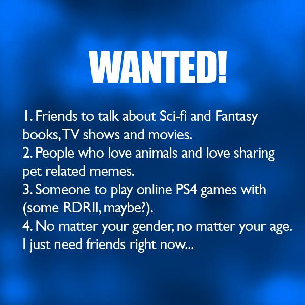 WANTED Friends to talk about Sci fi and Fantasy books TV shows and movies 2 People who love animals and love sharing pet related memes 3Someone to play online PS4 games with some RDRII maybe 4 No matter your gender no matter your age just need friends right now