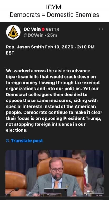 ICYMI
Democrats = Domestic Enemies

DC Vein @DCVein · 25m
Rep. Jason Smith Feb 10, 2026 · 2:10 PM EST

We worked across the aisle to advance bipartisan bills that would crack down on foreign money flowing through tax-exempt organizations and into our politics. Yet our Democrat colleagues then decided to oppose those same measures, siding with speci