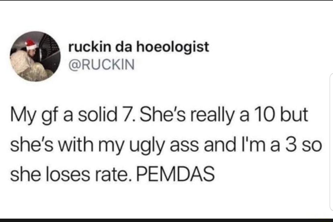 ruckin da hoeologist RUCKIN My gf a solid 7 Shes really a 10 but shes with my ugly ass and Ima 3 so she loses rate PEMDAS