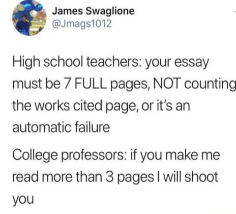 James Swaglione Jmags1012 High school teachers your essay must be 7 FULL pages NOT counting the works cited page or its an automatic failure College professors if you make me read more than 3 pages will shoot you