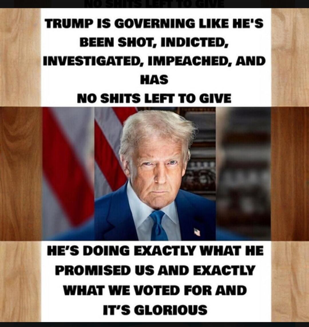 TRUMP IS GOVERNING LIKE HE'S BEEN SHOT, INDICTED, INVESTIGATED, IMPEACHED, AND HAS NO SHITS LEFT TO GIVE. HE'S DOING EXACTLY WHAT HE PROMISED US AND EXACTLY WHAT WE VOTED FOR AND IT'S GLORIOUS.